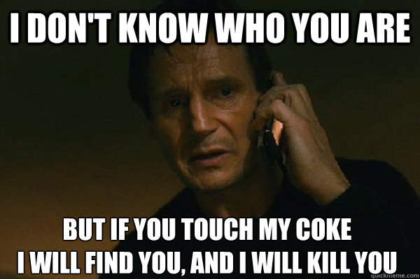 I don't know who you are but if you touch my coke
I will find you, and i will kill you - I don't know who you are but if you touch my coke
I will find you, and i will kill you  Liam Neeson Taken
