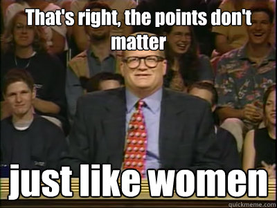 That's right, the points don't matter just like women   Its time to play drew carey