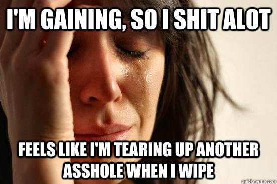 I'm gaining, so i shit alot feels like i'm tearing up another asshole when i wipe  First World Problems