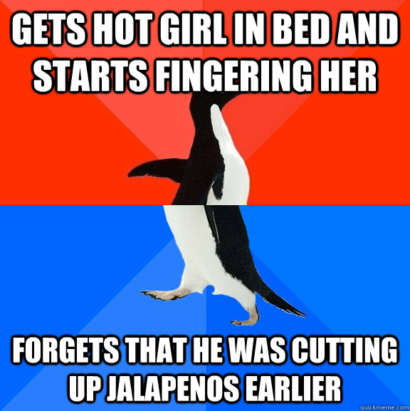 gets hot girl in bed and starts fingering her Forgets that he was cutting up jalapenos earlier  Socially Awesome Awkward Penguin
