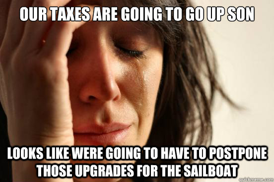 OUR TAXES ARE GOING TO GO UP SON LOOKS LIKE WERE GOING TO HAVE TO POSTPONE THOSE UPGRADES FOR THE SAILBOAT  First World Problems