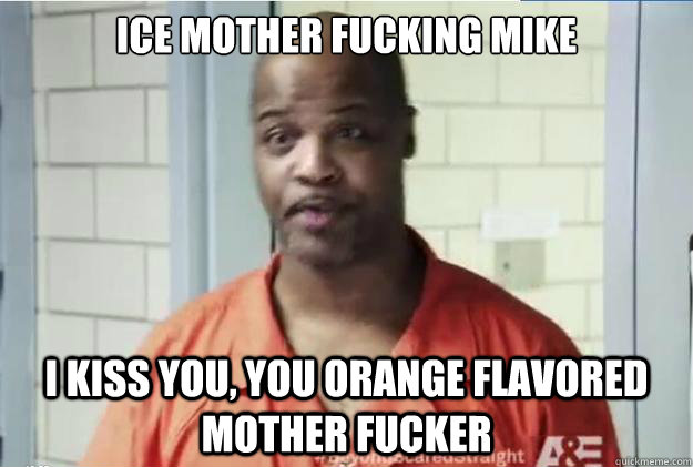 ICE MOTHER FUCKING MIKE I kiss you, you orange flavored mother fucker  