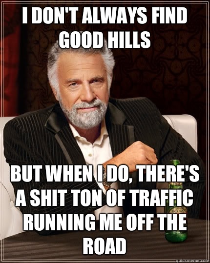 I don't always find good hills but when I do, there's a shit ton of traffic running me off the road  The Most Interesting Man In The World
