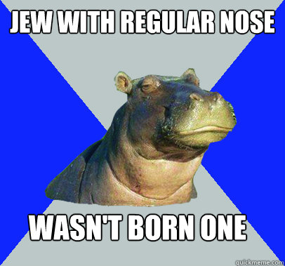 Jew with regular nose Wasn't born one  Skeptical Hippo