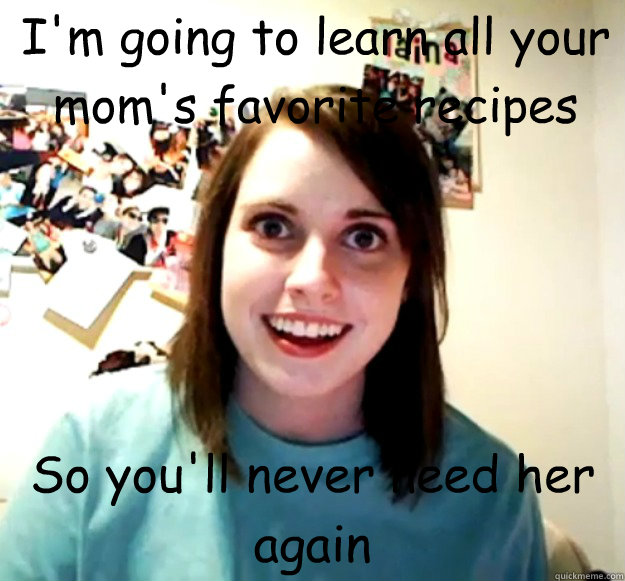 I'm going to learn all your mom's favorite recipes So you'll never need her again  Overly Attached Girlfriend