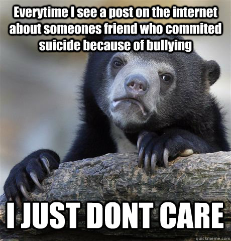 Everytime I see a post on the internet about someones friend who commited suicide because of bullying I JUST DONT CARE  Confession Bear