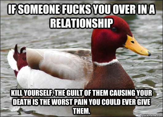 If someone fucks you over in a relationship Kill yourself. The guilt of them causing your death is the worst pain you could ever give them.  Malicious Advice Mallard