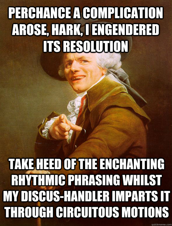 perchance a complication arose, hark, I engendered its resolution take heed of the enchanting rhythmic phrasing whilst my discus-handler imparts it through circuitous motions - perchance a complication arose, hark, I engendered its resolution take heed of the enchanting rhythmic phrasing whilst my discus-handler imparts it through circuitous motions  Joseph Ducreux