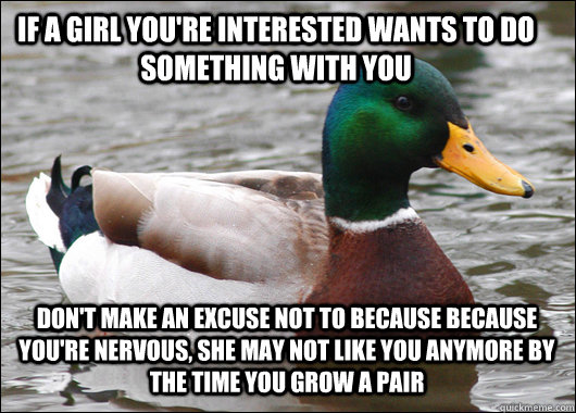 If a girl you're interested wants to do something with you don't make an excuse not to because because you're nervous, she may not like you anymore by the time you grow a pair  Actual Advice Mallard