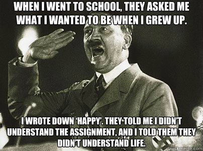When I went to school, they asked me what I wanted to be when I grew up.  I wrote down ‘happy’. They told me I didn’t understand the assignment, and I told them they didn’t understand life.  Hit List Hitler