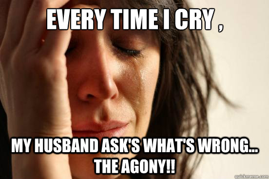 every time i cry , my husband ask's what's wrong... the agony!!  First World Problems