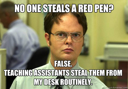 No one steals a red pen? False. 
teaching assistants steal them from my desk routinely. - No one steals a red pen? False. 
teaching assistants steal them from my desk routinely.  Dwight