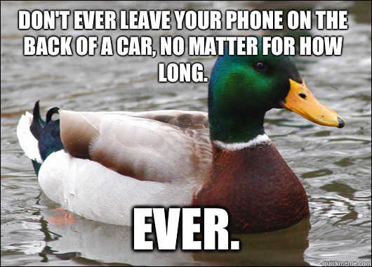 Don't ever leave your phone on the back of a car, no matter for how long.  Ever.   Actual Advice Mallard