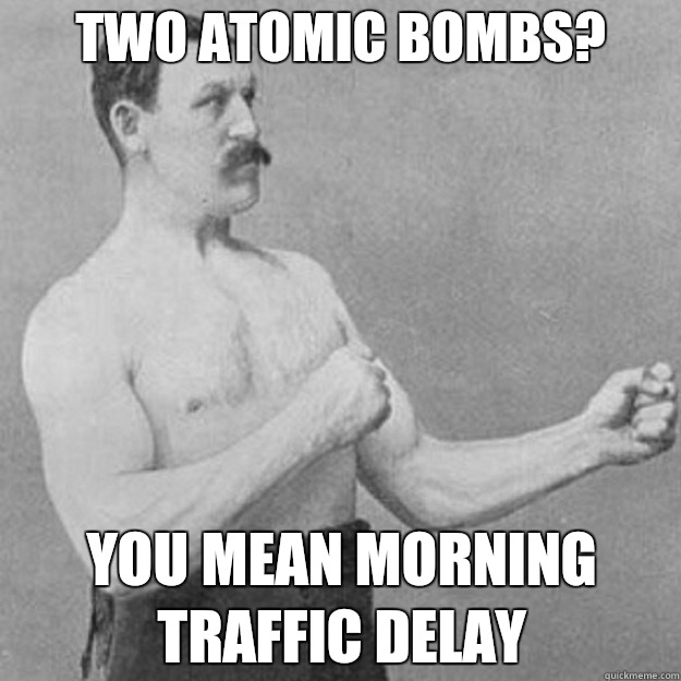 Two Atomic bombs? you mean morning traffic delay  overly manly man