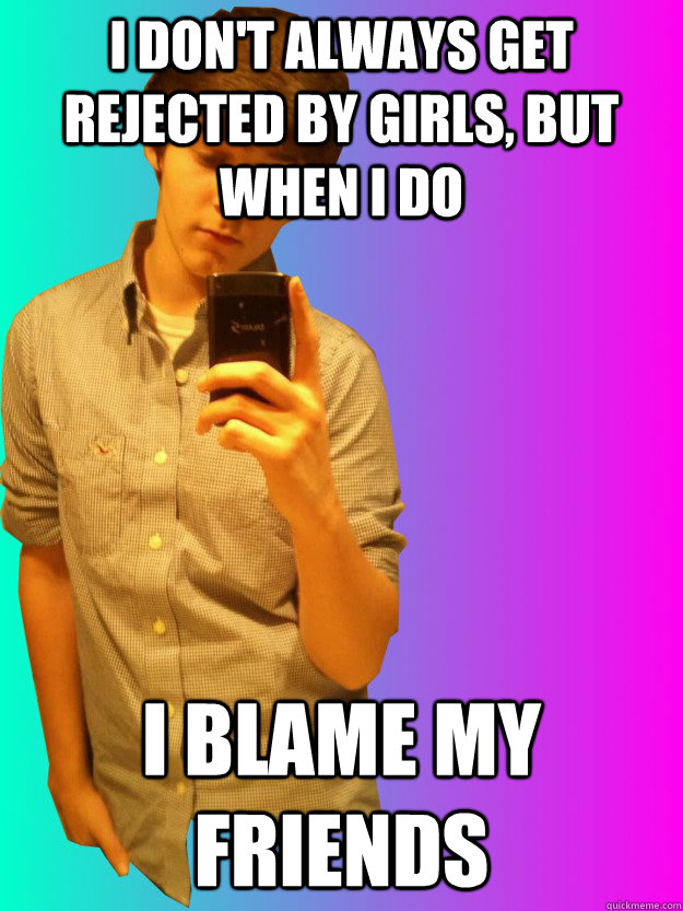 I don't always get rejected by girls, but when I do I blame my friends  