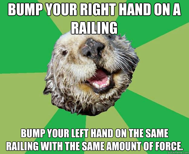 bump your right hand on a railing bump your left hand on the same railing with the same amount of force.  OCD Otter