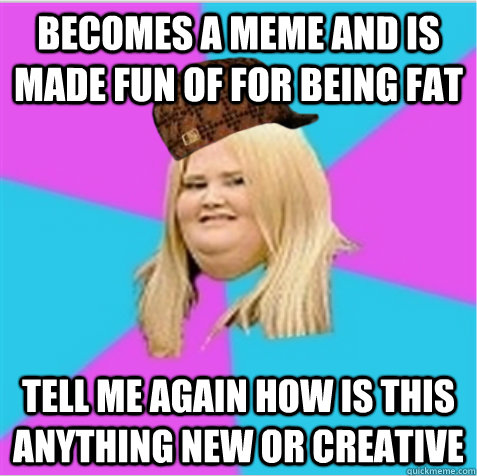 becomes a meme and is made fun of for being fat tell me again how is this anything new or creative  scumbag fat girl