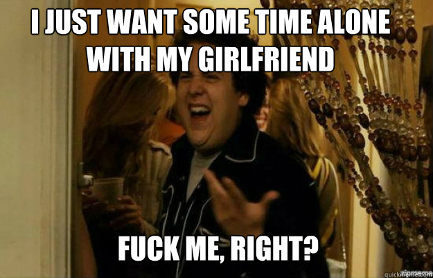 I just want some time alone with my girlfriend FUCK ME, RIGHT?  fuck me right
