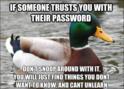 If someone trusts you with their password Don't snoop around with it, 
you will just find things you dont
 want to know, and cant unlearn.  Actual Advice Mallard