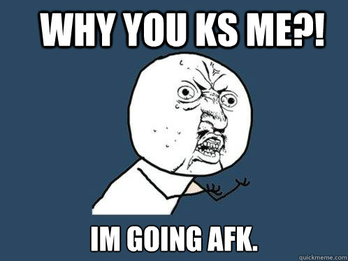 WHY YOU KS ME?! IM GOING AFK.  Y U No