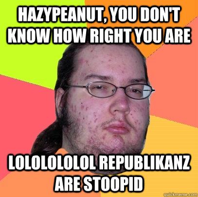 hazypeanut, you don't know how right you are lololololol republikanz are stoopid  Butthurt Dweller