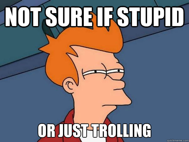 not sure if stupid or just trolling  Not sure Fry
