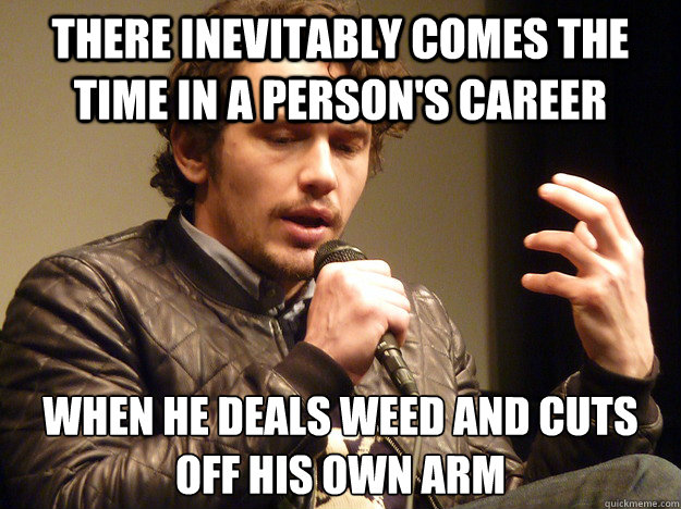 There inevitably comes the time in a person's career when he deals weed and cuts off his own arm  