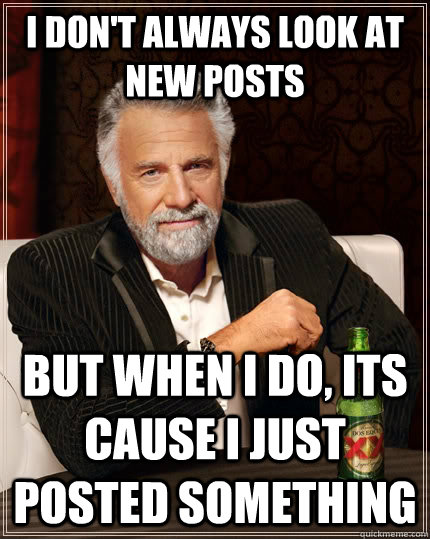 I don't always look at new posts but when I do, its cause i just posted something  The Most Interesting Man In The World