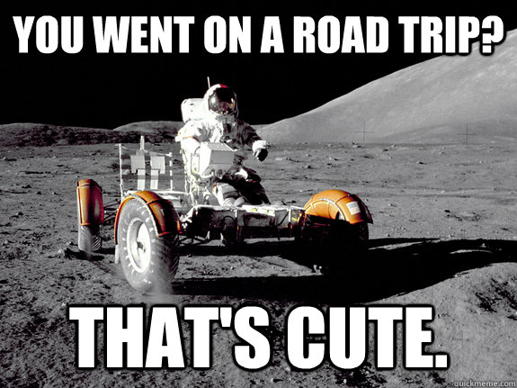 You went on a road trip? That's cute. - You went on a road trip? That's cute.  Unimpressed Astronaut