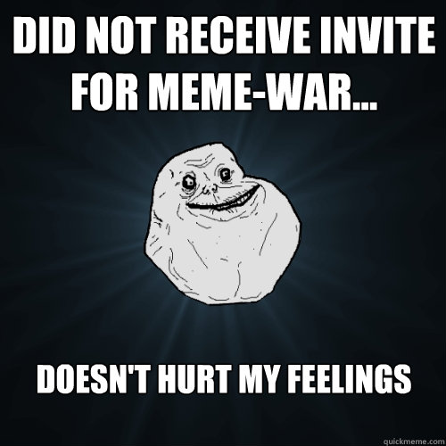 Did not receive invite for meme-war... doesn't hurt my feelings  Forever Alone