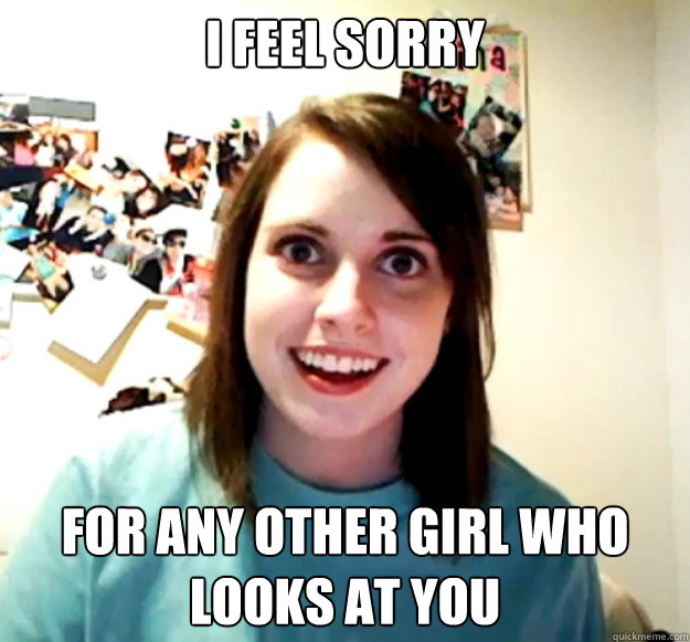 I feel sorry  for any other girl who looks at you  Overly Attached Girlfriend