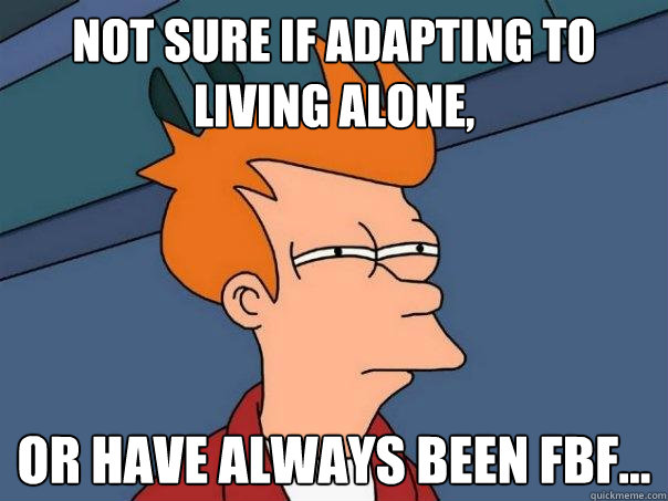 Not sure if adapting to living alone, Or have always been FBF...  Futurama Fry