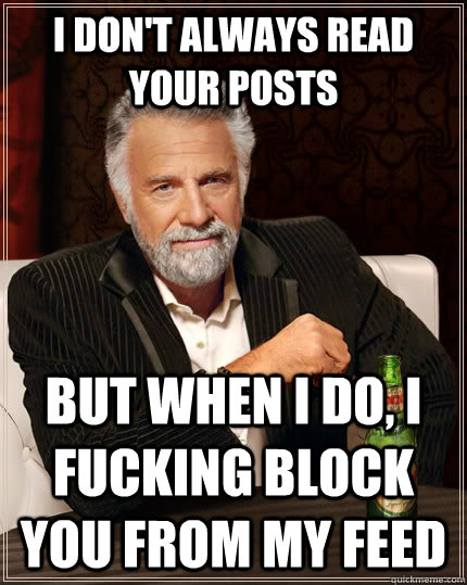 I don't always read your posts but when I do, I fucking block you from my feed  The Most Interesting Man In The World