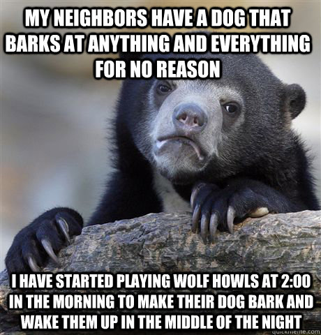 My neighbors have a dog that barks at anything and everything for no reason I have started playing wolf howls at 2:00 in the morning to make their dog bark and wake them up in the middle of the night - My neighbors have a dog that barks at anything and everything for no reason I have started playing wolf howls at 2:00 in the morning to make their dog bark and wake them up in the middle of the night  Confession Bear