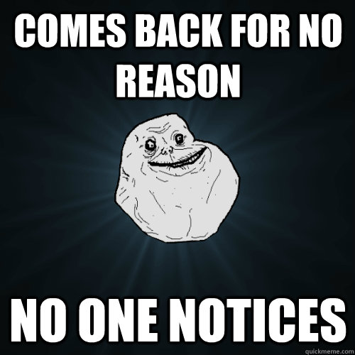 Comes back for no reason no one notices  Forever Alone
