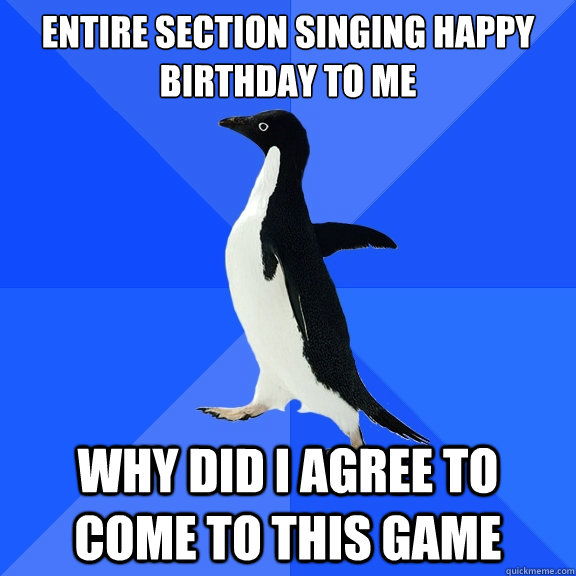 Entire section singing happy birthday to me
 why did i agree to come to this game  Socially Awkward Penguin