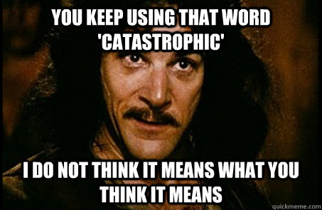 You keep using that word 'catastrophic' I do not think it means what you think it means  you keep using that word