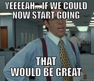 Yeeeah... if we could now start going - YEEEEAH... IF WE COULD NOW START GOING THAT WOULD BE GREAT Bill Lumbergh