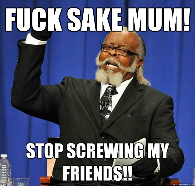 fuck sake mum! STOP SCREWING MY FRIENDS!!  Jimmy McMillan