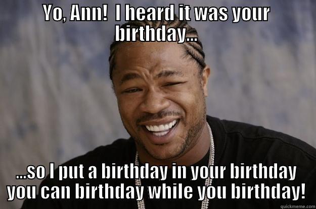 X Birthday - YO, ANN!  I HEARD IT WAS YOUR BIRTHDAY... ...SO I PUT A BIRTHDAY IN YOUR BIRTHDAY YOU CAN BIRTHDAY WHILE YOU BIRTHDAY! Xzibit meme