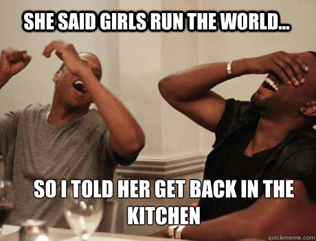 SHE SAID GIRLS RUN THE WORLD... SO I TOLD HER GET BACK IN THE KITCHEN - SHE SAID GIRLS RUN THE WORLD... SO I TOLD HER GET BACK IN THE KITCHEN  Jay-Z and Kanye West laughing