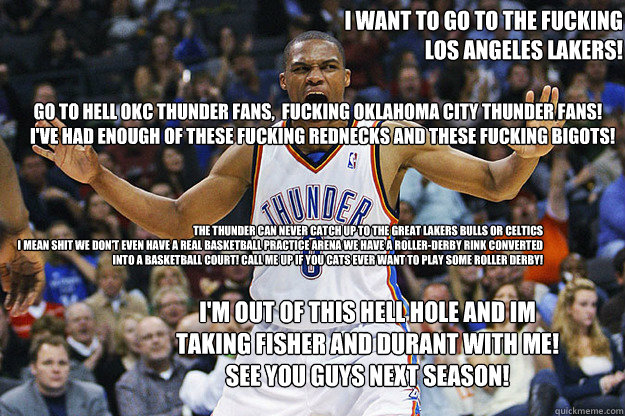  Go to Hell OKC Thunder Fans,  Fucking Oklahoma City Thunder Fans!
I've had enough of these Fucking rednecks and These fucking bigots!   I want to go to the Fucking 
 Los Angeles Lakers!  The thunder Can never catch up to the great Lakers Bulls or Celtics -  Go to Hell OKC Thunder Fans,  Fucking Oklahoma City Thunder Fans!
I've had enough of these Fucking rednecks and These fucking bigots!   I want to go to the Fucking 
 Los Angeles Lakers!  The thunder Can never catch up to the great Lakers Bulls or Celtics  Russell Westbrook