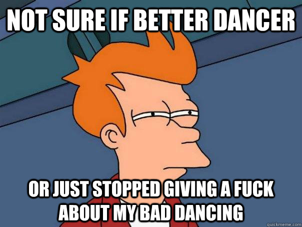 Not sure if better dancer Or just stopped giving a fuck about my bad dancing  Futurama Fry
