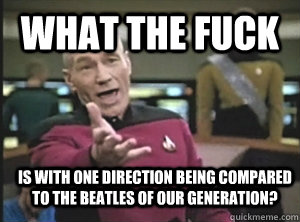 What the fuck is with One direction being compared to the Beatles of our generation?   Annoyed Picard