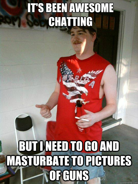 it's been awesome chatting but i need to go and masturbate to pictures of guns  Redneck Randal