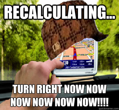 recalculating... turn right now now
now now now now!!!! - recalculating... turn right now now
now now now now!!!!  Scumbag GPS
