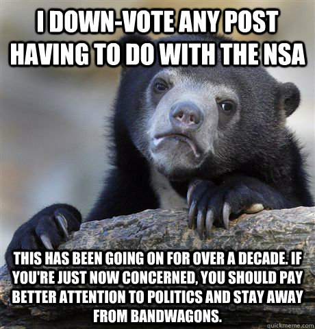 I down-vote any post having to do with the NSA This has been going on for over a decade. If you're just now concerned, you should pay better attention to politics and stay away from bandwagons.  Confession Bear