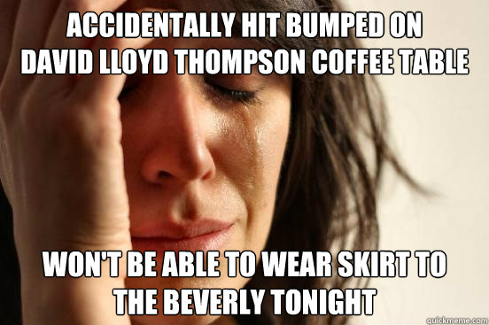 Accidentally Hit bumped on 
David Lloyd Thompson coffee table won't be able to wear skirt to 
The Beverly tonight  First World Problems