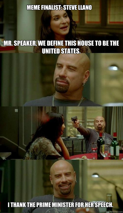 Mr. Speaker, we define this house to be the United States.  I thank the prime minister for her speech. 
 Meme Finalist: Steve Llano - Mr. Speaker, we define this house to be the United States.  I thank the prime minister for her speech. 
 Meme Finalist: Steve Llano  Crazy Travolta