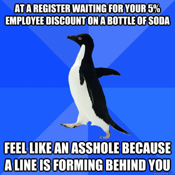 at a register waiting for your 5% employee discount on a bottle of soda feel like an asshole because a line is forming behind you  Socially Awkward Penguin